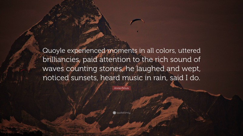 Annie Proulx Quote: “Quoyle experienced moments in all colors, uttered brilliancies, paid attention to the rich sound of waves counting stones, he laughed and wept, noticed sunsets, heard music in rain, said I do.”