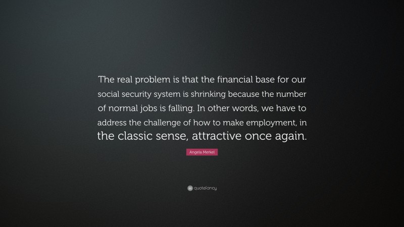 Angela Merkel Quote: “The real problem is that the financial base for our social security system is shrinking because the number of normal jobs is falling. In other words, we have to address the challenge of how to make employment, in the classic sense, attractive once again.”