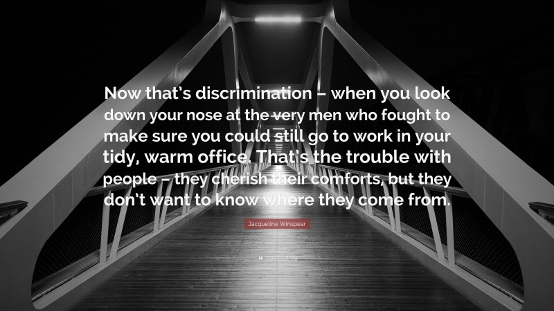 Jacqueline Winspear Quote: “Now that’s discrimination – when you look down your nose at the very men who fought to make sure you could still go to work in your tidy, warm office. That’s the trouble with people – they cherish their comforts, but they don’t want to know where they come from.”