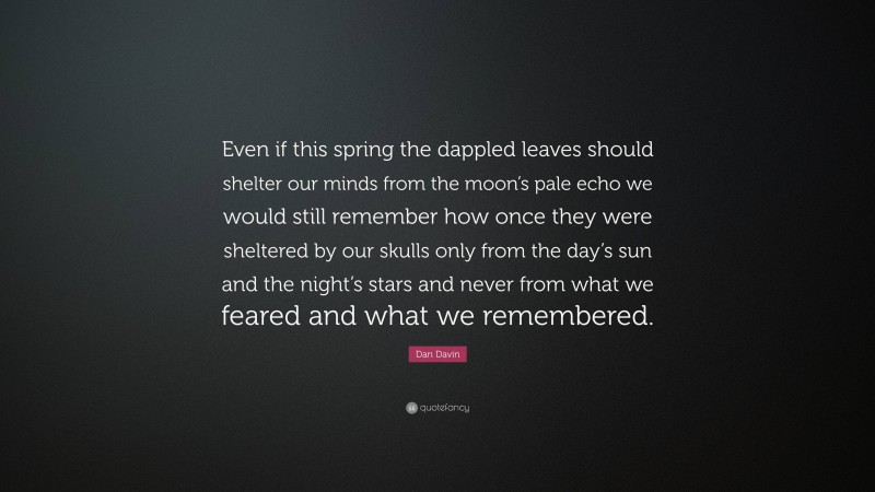 Dan Davin Quote: “Even if this spring the dappled leaves should shelter our minds from the moon’s pale echo we would still remember how once they were sheltered by our skulls only from the day’s sun and the night’s stars and never from what we feared and what we remembered.”