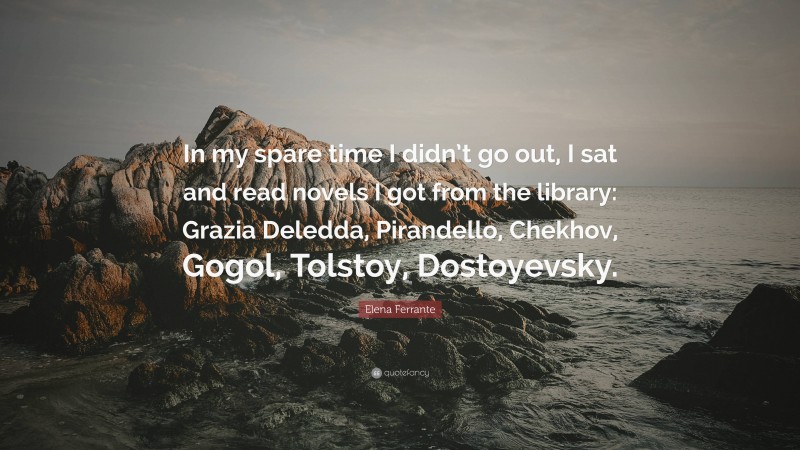 Elena Ferrante Quote: “In my spare time I didn’t go out, I sat and read novels I got from the library: Grazia Deledda, Pirandello, Chekhov, Gogol, Tolstoy, Dostoyevsky.”
