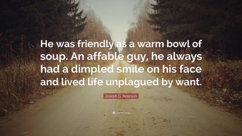 Joseph G. Peterson Quote: “He was friendly as a warm bowl of soup. An affable guy, he always had a dimpled smile on his face and lived life unplagued by want.”