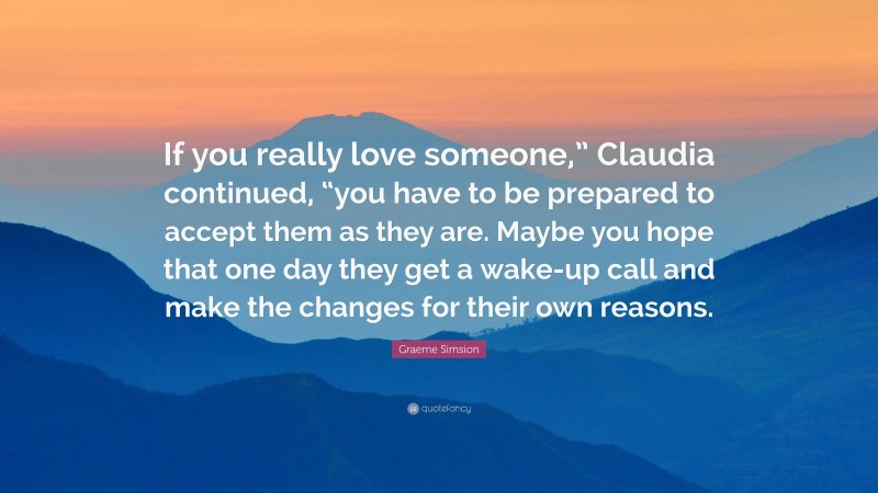 Graeme Simsion Quote: “If you really love someone,” Claudia continued, “you have to be prepared to accept them as they are. Maybe you hope that one day they get a wake-up call and make the changes for their own reasons.”
