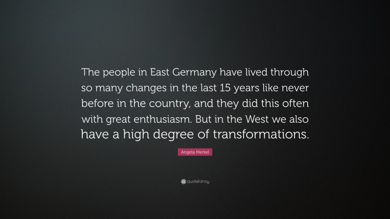 Angela Merkel Quote: “The people in East Germany have lived through so many changes in the last 15 years like never before in the country, and they did this often with great enthusiasm. But in the West we also have a high degree of transformations.”