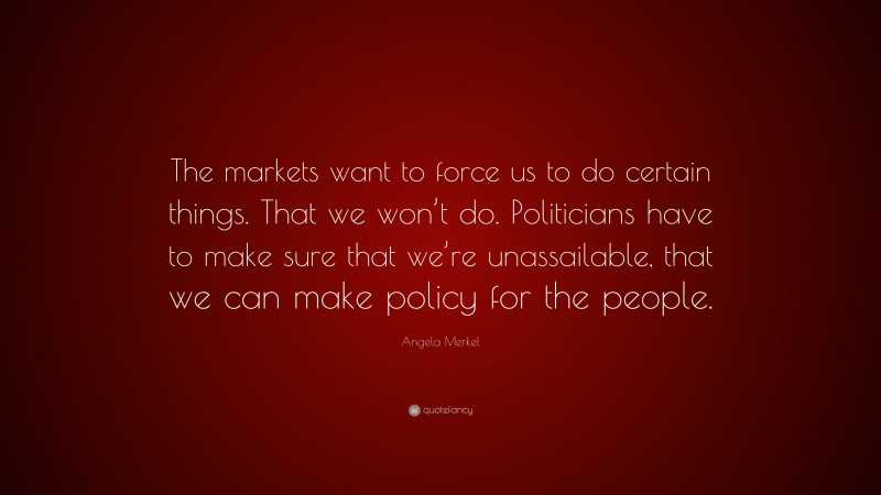 Angela Merkel Quote: “The markets want to force us to do certain things. That we won’t do. Politicians have to make sure that we’re unassailable, that we can make policy for the people.”