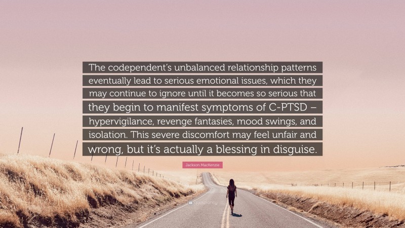 Jackson MacKenzie Quote: “The codependent’s unbalanced relationship patterns eventually lead to serious emotional issues, which they may continue to ignore until it becomes so serious that they begin to manifest symptoms of C-PTSD – hypervigilance, revenge fantasies, mood swings, and isolation. This severe discomfort may feel unfair and wrong, but it’s actually a blessing in disguise.”