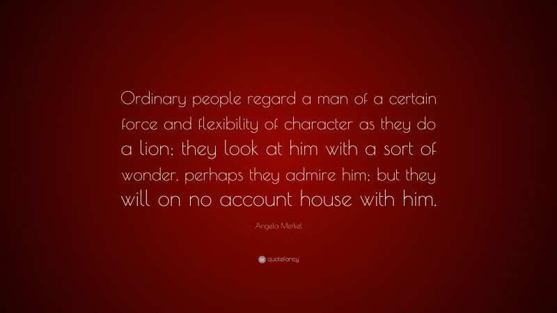 Angela Merkel Quote: “Ordinary people regard a man of a certain force and flexibility of character as they do a lion; they look at him with a sort of wonder, perhaps they admire him; but they will on no account house with him.”
