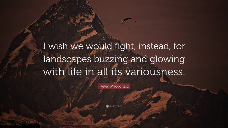 Helen Macdonald Quote: “I wish we would fight, instead, for landscapes buzzing and glowing with life in all its variousness.”