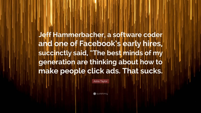 Astra Taylor Quote: “Jeff Hammerbacher, a software coder and one of Facebook’s early hires, succinctly said, “The best minds of my generation are thinking about how to make people click ads. That sucks.”