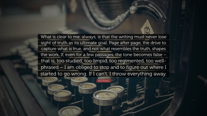 Elena Ferrante Quote: “What is clear to me, always, is that the writing must never lose sight of truth as its ultimate goal. Page after page, the drive to capture what is true, and not what resembles the truth, shapes the work. If, even for a few passages, the tone becomes false – that is, too studied, too limpid, too regimented, too well-phrased – I am obliged to stop and to figure out where I started to go wrong. If I can’t, I throw everything away.”