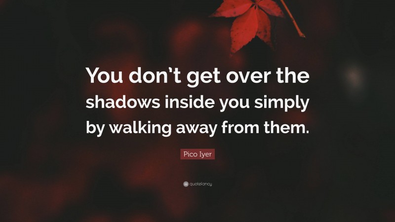 Pico Iyer Quote: “You don’t get over the shadows inside you simply by walking away from them.”