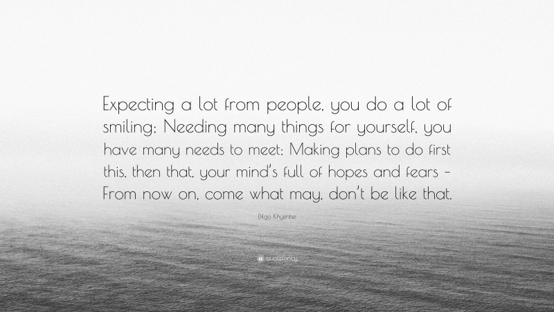 Dilgo Khyentse Quote: “Expecting a lot from people, you do a lot of smiling; Needing many things for yourself, you have many needs to meet; Making plans to do first this, then that, your mind’s full of hopes and fears – From now on, come what may, don’t be like that.”