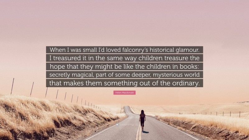 Helen Macdonald Quote: “When I was small I’d loved falconry’s historical glamour. I treasured it in the same way children treasure the hope that they might be like the children in books: secretly magical, part of some deeper, mysterious world that makes them something out of the ordinary.”