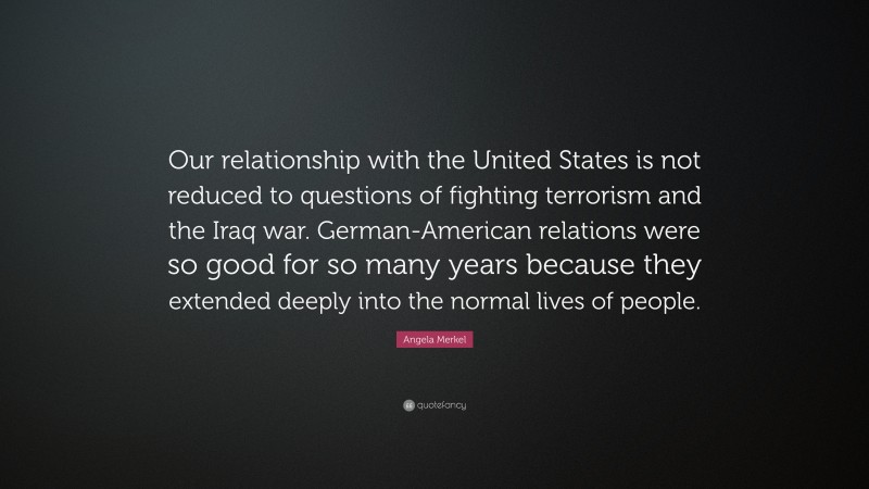 Angela Merkel Quote: “Our relationship with the United States is not reduced to questions of fighting terrorism and the Iraq war. German-American relations were so good for so many years because they extended deeply into the normal lives of people.”