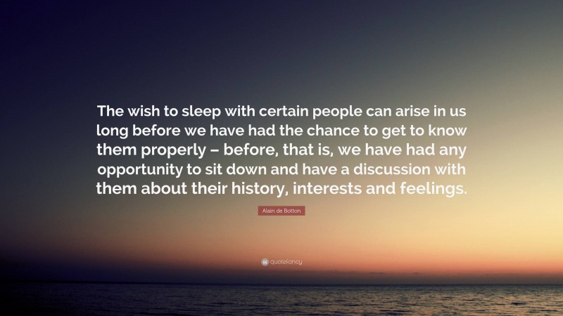 Alain de Botton Quote: “The wish to sleep with certain people can arise in us long before we have had the chance to get to know them properly – before, that is, we have had any opportunity to sit down and have a discussion with them about their history, interests and feelings.”