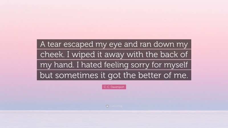 C. C. Davenport Quote: “A tear escaped my eye and ran down my cheek. I wiped it away with the back of my hand. I hated feeling sorry for myself but sometimes it got the better of me.”