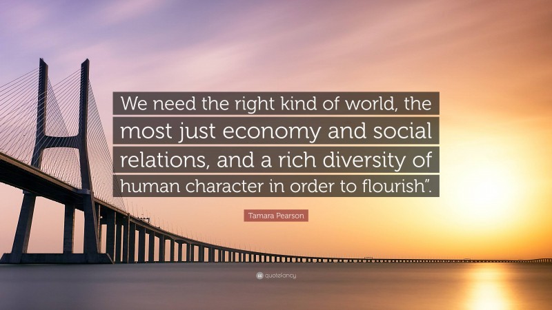 Tamara Pearson Quote: “We need the right kind of world, the most just economy and social relations, and a rich diversity of human character in order to flourish”.”