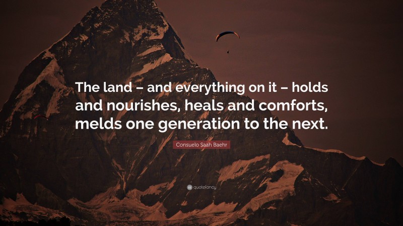 Consuelo Saah Baehr Quote: “The land – and everything on it – holds and nourishes, heals and comforts, melds one generation to the next.”
