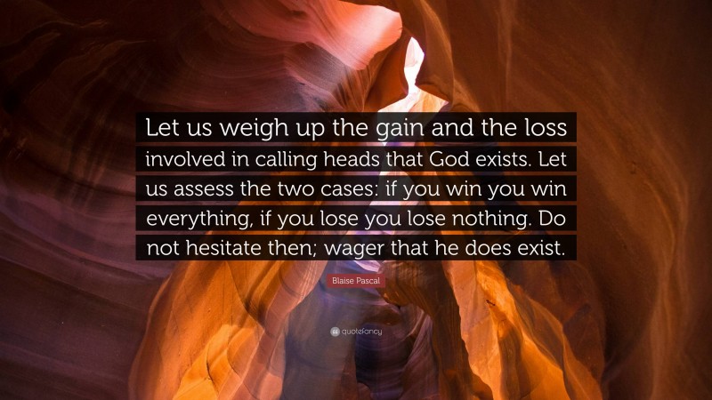 Blaise Pascal Quote: “Let us weigh up the gain and the loss involved in calling heads that God exists. Let us assess the two cases: if you win you win everything, if you lose you lose nothing. Do not hesitate then; wager that he does exist.”