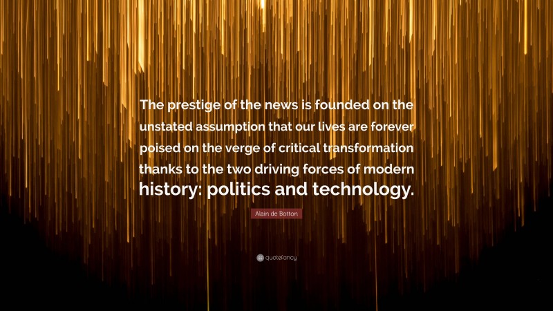 Alain de Botton Quote: “The prestige of the news is founded on the unstated assumption that our lives are forever poised on the verge of critical transformation thanks to the two driving forces of modern history: politics and technology.”