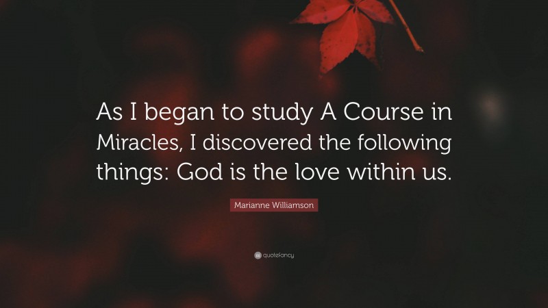 Marianne Williamson Quote: “As I began to study A Course in Miracles, I discovered the following things: God is the love within us.”