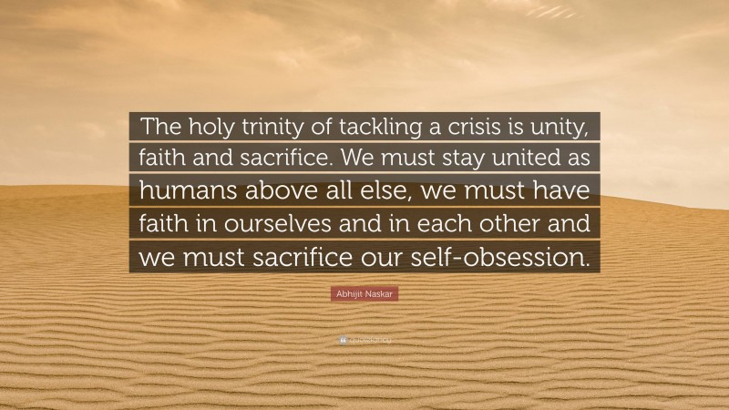 Abhijit Naskar Quote: “The holy trinity of tackling a crisis is unity, faith and sacrifice. We must stay united as humans above all else, we must have faith in ourselves and in each other and we must sacrifice our self-obsession.”