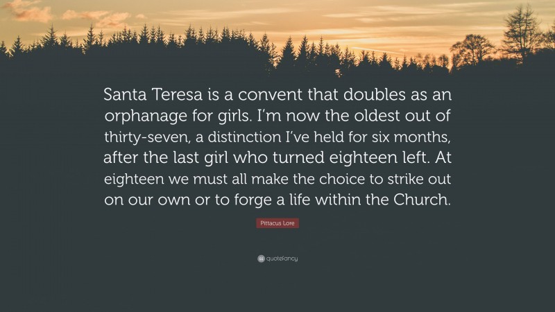 Pittacus Lore Quote: “Santa Teresa is a convent that doubles as an orphanage for girls. I’m now the oldest out of thirty-seven, a distinction I’ve held for six months, after the last girl who turned eighteen left. At eighteen we must all make the choice to strike out on our own or to forge a life within the Church.”