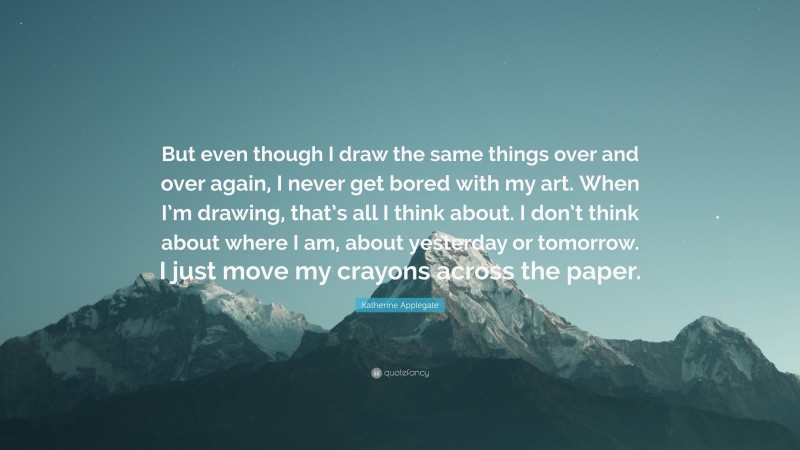 Katherine Applegate Quote: “But even though I draw the same things over and over again, I never get bored with my art. When I’m drawing, that’s all I think about. I don’t think about where I am, about yesterday or tomorrow. I just move my crayons across the paper.”