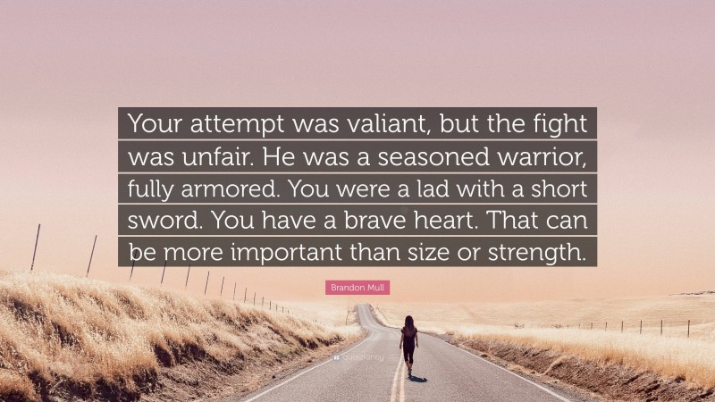 Brandon Mull Quote: “Your attempt was valiant, but the fight was unfair. He was a seasoned warrior, fully armored. You were a lad with a short sword. You have a brave heart. That can be more important than size or strength.”