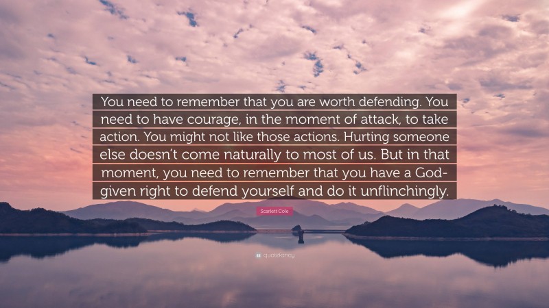 Scarlett Cole Quote: “You need to remember that you are worth defending. You need to have courage, in the moment of attack, to take action. You might not like those actions. Hurting someone else doesn’t come naturally to most of us. But in that moment, you need to remember that you have a God-given right to defend yourself and do it unflinchingly.”