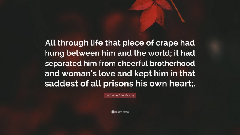 Nathaniel Hawthorne Quote: “All through life that piece of crape had hung between him and the world; it had separated him from cheerful brotherhood and woman’s love and kept him in that saddest of all prisons his own heart;.”