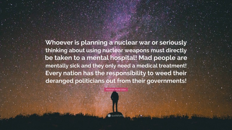 Mehmet Murat ildan Quote: “Whoever is planning a nuclear war or seriously thinking about using nuclear weapons must directly be taken to a mental hospital! Mad people are mentally sick and they only need a medical treatment! Every nation has the responsibility to weed their deranged politicians out from their governments!”