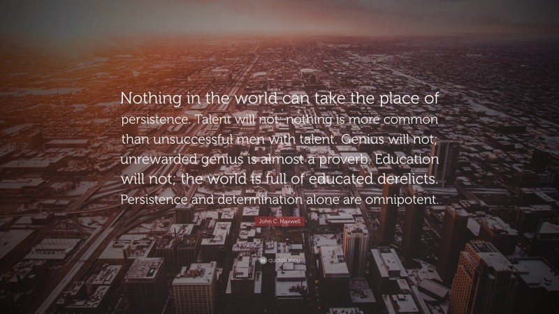 John C. Maxwell Quote: “Nothing in the world can take the place of persistence. Talent will not; nothing is more common than unsuccessful men with talent. Genius will not; unrewarded genius is almost a proverb. Education will not; the world is full of educated derelicts. Persistence and determination alone are omnipotent.”