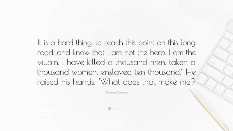 Christian Cameron Quote: “It is a hard thing, to reach this point on this long road, and know that I am not the hero. I am the villain. I have killed a thousand men, taken a thousand women, enslaved ten thousand.′ He raised his hands. ‘What does that make me?”