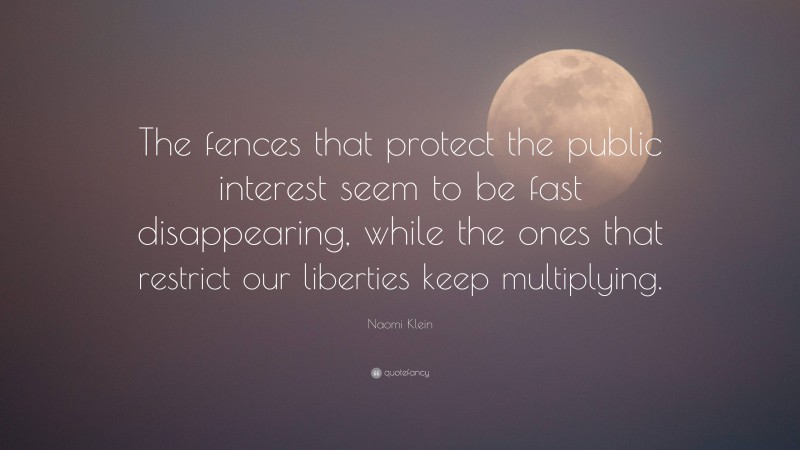 Naomi Klein Quote: “The fences that protect the public interest seem to be fast disappearing, while the ones that restrict our liberties keep multiplying.”