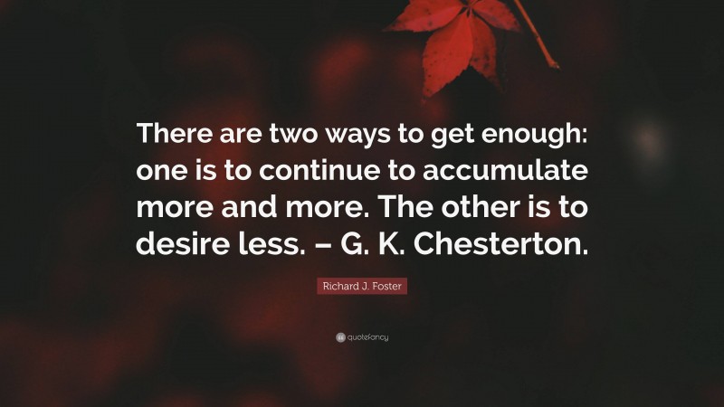 Richard J. Foster Quote: “There are two ways to get enough: one is to continue to accumulate more and more. The other is to desire less. – G. K. Chesterton.”