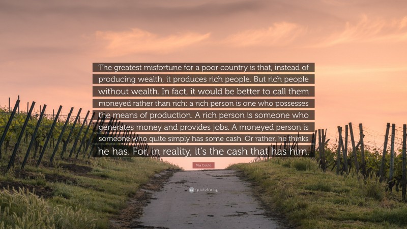 Mia Couto Quote: “The greatest misfortune for a poor country is that, instead of producing wealth, it produces rich people. But rich people without wealth. In fact, it would be better to call them moneyed rather than rich: a rich person is one who possesses the means of production. A rich person is someone who generates money and provides jobs. A moneyed person is someone who quite simply has some cash. Or rather, he thinks he has. For, in reality, it’s the cash that has him.”
