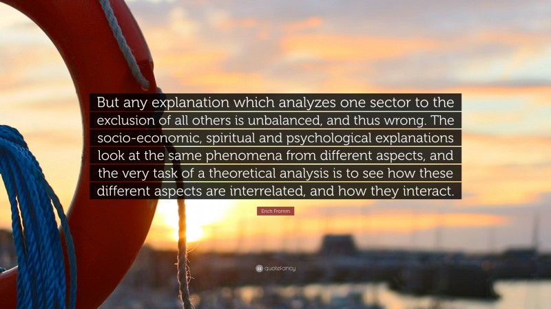 Erich Fromm Quote: “But any explanation which analyzes one sector to the exclusion of all others is unbalanced, and thus wrong. The socio-economic, spiritual and psychological explanations look at the same phenomena from different aspects, and the very task of a theoretical analysis is to see how these different aspects are interrelated, and how they interact.”