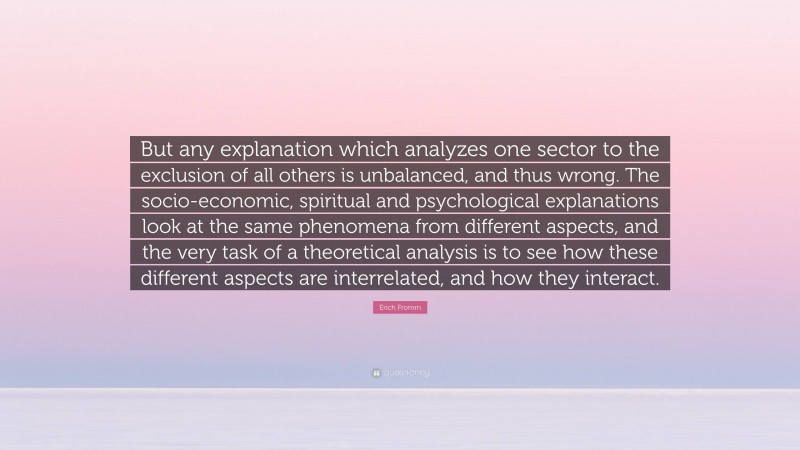 Erich Fromm Quote: “But any explanation which analyzes one sector to the exclusion of all others is unbalanced, and thus wrong. The socio-economic, spiritual and psychological explanations look at the same phenomena from different aspects, and the very task of a theoretical analysis is to see how these different aspects are interrelated, and how they interact.”