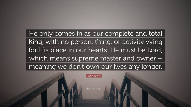 John Bevere Quote: “He only comes in as our complete and total King, with no person, thing, or activity vying for His place in our hearts. He must be Lord, which means supreme master and owner – meaning we don’t own our lives any longer.”