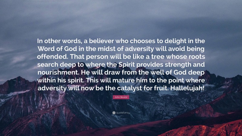John Bevere Quote: “In other words, a believer who chooses to delight in the Word of God in the midst of adversity will avoid being offended. That person will be like a tree whose roots search deep to where the Spirit provides strength and nourishment. He will draw from the well of God deep within his spirit. This will mature him to the point where adversity will now be the catalyst for fruit. Hallelujah!”
