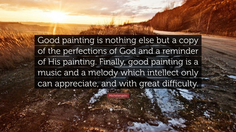 Michelangelo Quote: “Good painting is nothing else but a copy of the perfections of God and a reminder of His painting. Finally, good painting is a music and a melody which intellect only can appreciate, and with great difficulty.”