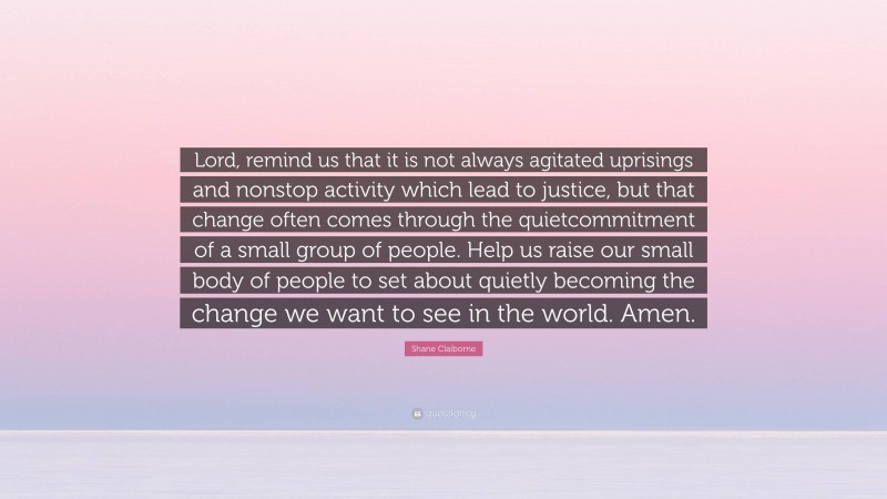 Shane Claiborne Quote: “Lord, remind us that it is not always agitated uprisings and nonstop activity which lead to justice, but that change often comes through the quietcommitment of a small group of people. Help us raise our small body of people to set about quietly becoming the change we want to see in the world. Amen.”