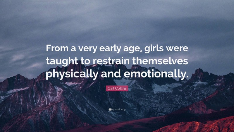 Gail Collins Quote: “From a very early age, girls were taught to restrain themselves physically and emotionally.”