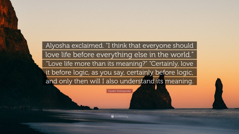 Fyodor Dostoyevsky Quote: “Alyosha exclaimed. “I think that everyone should love life before everything else in the world.” “Love life more than its meaning?” “Certainly, love it before logic, as you say, certainly before logic, and only then will I also understand its meaning.”