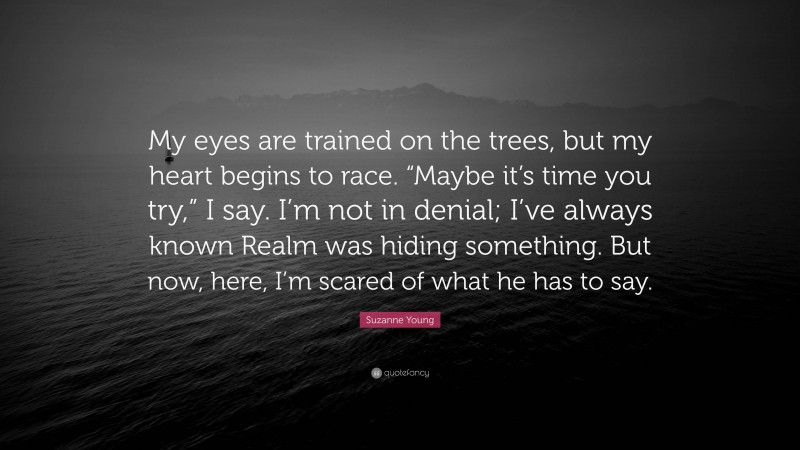 Suzanne Young Quote: “My eyes are trained on the trees, but my heart begins to race. “Maybe it’s time you try,” I say. I’m not in denial; I’ve always known Realm was hiding something. But now, here, I’m scared of what he has to say.”