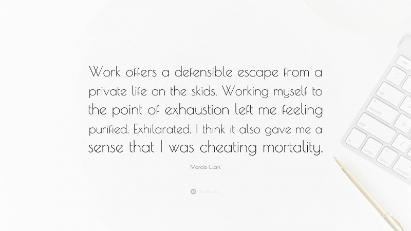 Marcia Clark Quote: “Work offers a defensible escape from a private life on the skids. Working myself to the point of exhaustion left me feeling purified. Exhilarated. I think it also gave me a sense that I was cheating mortality.”
