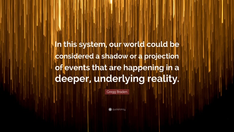 Gregg Braden Quote: “In this system, our world could be considered a shadow or a projection of events that are happening in a deeper, underlying reality.”