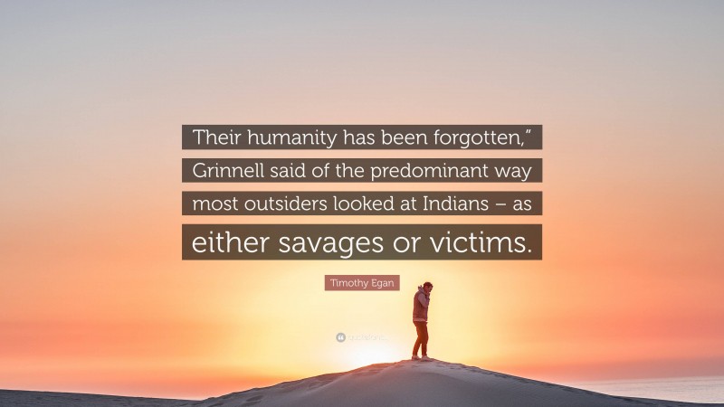Timothy Egan Quote: “Their humanity has been forgotten,” Grinnell said of the predominant way most outsiders looked at Indians – as either savages or victims.”