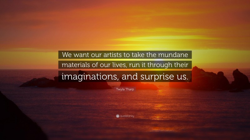 Twyla Tharp Quote: “We want our artists to take the mundane materials of our lives, run it through their imaginations, and surprise us.”